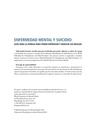 Enfermedad mental y suicidio: guía para la familia para poder enfrentar y reducir los riesgos
es el resultado de un proyecto conjunto de la Federación Mundial para la Salud Mental y de la World
Fellowship for Schizophrenia and Allied Disorders. Este proyecto común se emprendió y completó
durante el proceso de fusión entre la World Fellowship for Schizophrenia and Allied Disorders y la
organización y estructura programática de la World Federation for Mental Health.
Descargo de responsabilidad
Esta guía es sólo a título informativo y no pretende constituir un tratamiento o asesoramiento ni
sustituto de la asesoría profesional. Gran parte del contenido de este documento ha sido facilitado por
experiencias genuinas de familias y de aquellos que han intentado suicidarse. Si usted necesita atención
clínica, asesoramiento u orientación profesional, le rogamos contactar a su proveedor de salud mental.
Esta guía o cualquiera de sus partes están protegidas por derecho de autor y no
pueden ser reproducidas de ninguna forma sin autorización. Se pueden obtener
copias adicionales contactando a:
World Federation for Mental Health
12940 Harbor Drive, Suite 101
Woodbridge VA 22192, USA
1-703-494-6515, Extension 204
dmaguire@wfmh.com
© World Federation for Mental Health 2010
(Federación Mundial para la Salud Mental 2010)
ENFERMEDAD MENTAL Y SUICIDIO:
GUÍA PARA LA FAMILIA PARA PODER ENFRENTAR Y REDUCIR LOS RIESGOS
 