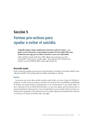 27
Su familia trabaja a tiempo completo para mantenerlo a salvo de sí mismo — sus
padres, sus cinco hermanos y su esposa juegan su propio rol en la custodia. Ellos nunca
lo llamarían una carga, pero sus vidas se consumen, a veces, con su enfermedad.
Globe and Mail, Canadá. 20 de Junio, 2008. “Algunos han nacido para una noche
interminable” (“Some are born to endless night”). Erin Anderssen (N.B. El título de este
artículo es una cita de William Blake, el poeta inglés del siglo 18).
Buscando ayuda.
Existe ayuda para aquellas personas que están pensando en suicidarse (conocido también como
“ideación suicida”). Esta ayuda puede ser médica, psicológica o cultural.
Médica.
Las personas que tienen ideas suicidas necesitan ayuda médica, así como el apoyo de familiares y
amigos/as. Es mejor avisar de antemano al médico de la persona sobre la posibilidad o probabilidad
de suicidio. Esto puede facilitar la hospitalización ya sea voluntariamente o por medios legales, es
decir, empleando la Ley de Salud Mental del país, si es que existe alguna, para las personas que no
quieran hospitalizarse voluntariamente. Una vez hospitalizada, la persona podrá recibir tratamiento con
medicamentos apropiados. Cada jurisdicción tiene sus propias reglas para la hospitalización voluntaria
o involuntaria. Es útil para las familias saber estas reglas.
Sección 5
Formas pro-activas para
ayudar a evitar el suicidio.
Sección 5: Formas pro-activas para ayudar a evitar el suicidio.
 