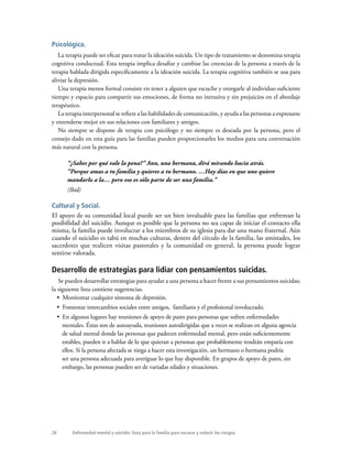 28 Enfermedad mental y suicidio: Guía para la familia para encarar y reducir los riesgos.
Psicológica.
La terapia puede ser eficaz para tratar la ideación suicida. Un tipo de tratamiento se denomina terapia
cognitiva conductual. Esta terapia implica desafiar y cambiar las creencias de la persona a través de la
terapia hablada dirigida específicamente a la ideación suicida. La terapia cognitiva también se usa para
aliviar la depresión.
Una terapia menos formal consiste en tener a alguien que escuche y otorgarle al individuo suficiente
tiempo y espacio para compartir sus emociones, de forma no intrusiva y sin prejuicios en el abordaje
terapéutico.
La terapia interpersonal se refiere a las habilidades de comunicación, y ayuda a las personas a expresarse
y entenderse mejor en sus relaciones con familiares y amigos.
No siempre se dispone de terapia con psicólogo y no siempre es deseada por la persona, pero el
consejo dado en esta guía para las familias pueden proporcionarles los medios para una conversación
más natural con la persona.
“¿Sabes por qué vale la pena?” Ann, una hermana, dirá mirando hacia atrás.
“Porque amas a tu familia y quieres a tu hermano. …Hay días en que uno quiere
mandarlo a la… pero eso es sólo parte de ser una familia.”
(Ibid)
Cultural y Social.
El apoyo de su comunidad local puede ser un bien invaluable para las familias que enfrentan la
posibilidad del suicidio. Aunque es posible que la persona no sea capaz de iniciar el contacto ella
misma, la familia puede involucrar a los miembros de su iglesia para dar una mano fraternal. Aún
cuando el suicidio es tabú en muchas culturas, dentro del círculo de la familia, las amistades, los
sacerdotes que realicen visitas pastorales y la comunidad en general, la persona puede lograr
sentirse valorada.
Desarrollo de estrategias para lidiar con pensamientos suicidas.
Se pueden desarrollar estrategias para ayudar a una persona a hacer frente a sus pensamientos suicidas;
la siguiente lista contiene sugerencias.
•  Monitorear cualquier síntoma de depresión.
•  Fomentar intercambios sociales entre amigos, familiares y el profesional involucrado.
•  En algunos lugares hay reuniones de apoyo de pares para personas que sufren enfermedades
mentales. Éstas son de autoayuda, reuniones autodirigidas que a veces se realizan en alguna agencia
de salud mental donde las personas que padecen enfermedad mental, pero están suficientemente
estables, pueden ir a hablar de lo que quieran a personas que probablemente tendrán empatía con
ellos. Si la persona afectada se niega a hacer esta investigación, un hermano o hermana podría
ser una persona adecuada para averiguar lo que hay disponible. En grupos de apoyo de pares, sin
embargo, las personas pueden ser de variadas edades y situaciones.
 