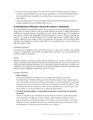 29
•  Tener una mascota a quien querer y de quien sentirse querido. La persona tiene que ser capaz de
manejar la responsabilidad de tener una mascota, especialmente si vive fuera del domicilio familiar,
pero aún podría hacerse responsable, por ejemplo, de sacar a pasear a un perro que viva en el
hogar familiar.
•  La persona podría aspirar a retomar un antiguo hobby que antes hubiera disfrutado mucho, por
ejemplo actividades artísticas, actividades deportivas, etc.
El método/armas utilizadas y formas de remover o eliminarlas.
No es improbable que usted haya pensado en las cosas que tiene en la casa de la persona que puedan
proporcionar un medio de llevar a cabo un suicidio. Muchos de ustedes ya habrán eliminado los
cuchillos, las sustancias químicas, las pastillas, etc., por si acaso, sabiendo que si las herramientas
para cometer suicidio están disponibles pueden desencadenar el evento. Aunque es posible que
usted no sea capaz de controlar algunos de los medios para cometer suicidio, debe tenerlos
presente. Algunos de estos medios se listan a continuación. Si la persona vive con la familia, debe
enfatizarse que la familia no puede ser responsable si su ser querido intenta o comete suicidio con
algo relacionado al hogar.
Sustancias químicas.
Los productos de limpieza caseros, pesticidas, tal como se usan en los campos, son métodos
comunes y desagradables del suicidio. Los plaguicidas constituyen una causa significativa de
suicidio en países en desarrollo.
Armas.
Métodos comunes y de fácil acceso para hacerse autolesiones son: cuerdas, cuchillos y armas de
fuego. Las familias pueden eliminar de la vista estos elementos para que no sean una tentación. Las
municiones deben guardarse bajo llave. En la comunidad en general, puede que las cuerdas no se
consideren como armas pero son el método más común de suicidio en naciones occidentales. Otro
método común es inflingirse autolesiones cortantes mortales.
Acciones violentas.
•  Saltar o lanzarse.
Las personas imprudentes o impulsivas corren el riesgo de suicidarse por este medio.
Considerando que el individuo debe pensar sobre el método a emplear y hacer un plan si piensa
usar otros métodos, esta forma de suicidarse puede lograrse con poca premeditación. Suelen elegir
lanzarse al metro, a los servicios de tren subterráneo o desde puentes elevados. Es difícil ver cómo
la familia puede prevenir este tipo de suicidio. Es muy imprudente que una persona que a veces
está inestable, viva en un piso superior de un edificio de departamentos.
•  Conducir demasiado rápido y con imprudencia temeraria, o intoxicación con monóxido
de carbono.
Chocar un automóvil a gran velocidad da la apariencia de un accidente, y puede eliminar algo
de los sentimientos de culpa que se sienten cuando se eligen métodos más obvios. Usar los
gases de escape de un vehículo para inducir la inconsciencia y la muerte también es un método
utilizado. Esconder o guardar las llaves del auto cuando hay síntomas que usted reconoce como
desencadenantes, evitará que la persona encienda o use el vehículo.
Sección 5: Formas pro-activas para ayudar a evitar el suicidio.
 