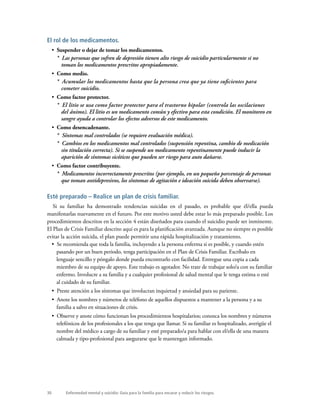 30 Enfermedad mental y suicidio: Guía para la familia para encarar y reducir los riesgos.
El rol de los medicamentos.
•  Suspender o dejar de tomar los medicamentos.
*  Las personas que sufren de depresión tienen alto riesgo de suicidio particularmente si no
toman los medicamentos prescritos apropiadamente.
•  Como medio.
*  Acumular los medicamentos hasta que la persona crea que ya tiene suficientes para
cometer suicidio.
•  Como factor protector.
*  El litio se usa como factor protector para el trastorno bipolar (controla las oscilaciones
del ánimo). El litio es un medicamento común y efectivo para esta condición. El monitoreo en
sangre ayuda a controlar los efectos adversos de este medicamento.
•  Como desencadenante.
*  Síntomas mal controlados (se requiere evaluación médica).
*  Cambios en los medicamentos mal controlados (suspensión repentina, cambio de medicación
sin titulación correcta). Si se suspende un medicamento repentinamente puede inducir la
aparición de síntomas sicóticos que pueden ser riesgo para auto dañarse.
•  Como factor contribuyente.
*  Medicamentos incorrectamente prescritos (por ejemplo, en un pequeño porcentaje de personas
que toman antidepresivos, los síntomas de agitación e ideación suicida deben observarse).
Esté preparado – Realice un plan de crisis familiar.
Si su familiar ha demostrado tendencias suicidas en el pasado, es probable que él/ella pueda
manifestarlas nuevamente en el futuro. Por este motivo usted debe estar lo más preparado posible. Los
procedimientos descritos en la sección 4 están diseñados para cuando el suicidio puede ser inminente.
El Plan de Crisis Familiar descrito aquí es para la planificación avanzada. Aunque no siempre es posible
evitar la acción suicida, el plan puede permitir una rápida hospitalización y tratamiento.
•  Se recomienda que toda la familia, incluyendo a la persona enferma si es posible, y cuando estén
pasando por un buen periodo, tenga participación en el Plan de Crisis Familiar. Escríbalo en
lenguaje sencillo y póngalo donde pueda encontrarlo con facilidad. Entregue una copia a cada
miembro de su equipo de apoyo. Este trabajo es agotador. No trate de trabajar solo/a con su familiar
enfermo. Involucre a su familia y a cualquier profesional de salud mental que le tenga estima o esté
al cuidado de su familiar.
•  Preste atención a los síntomas que involucran inquietud y ansiedad para su pariente.
•  Anote los nombres y números de teléfono de aquellos dispuestos a mantener a la persona y a su
familia a salvo en situaciones de crisis.
•  Observe y anote cómo funcionan los procedimientos hospitalarios; conozca los nombres y números
telefónicos de los profesionales a los que tenga que llamar. Si su familiar es hospitalizado, averigüe el
nombre del médico a cargo de su familiar y esté preparado/a para hablar con el/ella de una manera
calmada y tipo-profesional para asegurarse que le mantengan informado.
 