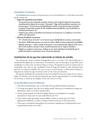 35
Acercándose a la persona.
Las habilidades para acercarnos a las personas no se nos vienen fácilmente, y es útil saber como usted
puede manejar esto.
•  Haga de la seguridad una prioridad.
*  Las personas que han intentado suicidarse tienen un alto riesgo de intentarlo nuevamente,
inmediatamente después de un intento “fracasado”. Haga todo lo posible por mantener a la
persona segura. Si su pariente está hospitalizado consulte con las personas que le atienden
y asegúrese de que haya un plan de alta cuidadosamente planificado, y que los familiares y
amistades participen en él.
*  Asegúrese que usted y sus familiares sean honestos con la persona. La confianza es uno de los
valores más importantes.
•  Maneras de hablarle a la persona.
*  Ver “¿Puede evitarse el evento?” en la Sección 4 para habilidades de escucha y conversación.
*  Sea directo. Hable honestamente y no ande con rodeos. Hable con buena voluntad y amabilidad.
*  Infunda esperanza – incluso cuando usted mismo se sienta desanimado. Algunas de las cosas a
decir serán similares a las que se dicen cuando la persona está en riesgo de suicidarse.
*  Hágale ver un futuro a la persona. Trabaje en cosas de la vida futura de la familia que le
puedan dar placer y razones para vivir a la persona afectada.
Sentimientos de los que han sobrevivido un intento de suicidio.
Una persona que intentó suicidarse infringiéndose cortes a si misma y fue interrumpida por su
marido describe algunas de sus motivaciones. El sentimiento cada vez más urgente de que debía morir
suicidándose se sentía como una bola de fuego en la boca. Al principio la sentía tan caliente que era
insoportable, pero cada vez que consideraba la bola de fuego del suicidio su calor disminuía hasta
parecerle una solución aceptable. Pero una vez que su intento fracasó, su dolor pareció disiparse y
después de un tiempo fue capaz de retomar tanto su vida como su matrimonio.
El resultado afortunado de esta historia fue que la necesidad de morir por suicidio de esta mujer se
disipó. No obstante, parte de la historia demuestra que la gente sigue pensando en el suicidio después
de un intento, a menos que sea dirigido a iniciar otro curso en su vida.
Lo que han dicho acerca de sobrevivir.
•  “Me sentí muy desanimado y que no valía nada. Pensé que debía intentarlo nuevamente.”
•  “Un amigo me preguntó ‘¿por qué no me pediste ayuda?’ Otros que yo consideraba mis amigos me
abandonaron como si yo no fuese nada para ellos.”
•  “Sé que cuando desperté en la Sala de Cuidados Intensivos en el hospital y vi a mi padre
sosteniendo mi mano junto a la cama estaba feliz de estar vivo.”
•  “Fue mi mejor amigo quien logró sacarme adelante y darme un motivo para vivir. Venía
regularmente al hospital, y su amor y entrega me hicieron sentir que la vida valía la pena.”
•  “Pasé meses en el hospital recuperándome de mis lesiones. Simplemente no había pensado en eso
cuando decidí terminar con mi vida.”
Sección 6: Después de un intento de suicidio.
 