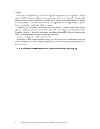 Enfermedad mental y suicidio: Guía para la familia para encarar y reducir los riesgos.40
Estigma.
Los vecinos u otras personas que usted conozca pueden preguntar acerca de su pariente. Contarles
puede ser difícil tanto para usted como para la persona a quien le está contando. Pueden quedar
realmente perturbados y sorprendidos o aturdidos por la noticia. Esto puede ocasionar un silencio
incómodo, pero trate de mantener la conversación. Lo más probable es que esta gente tenga un genuino
interés por su familia y usted puede valorar su contacto.
Las personas que discriminan en contra de usted y su familiar a causa de la enfermedad mental,
o por un suicidio, generalmente no están informadas sobre la naturaleza de la enfermedad mental y
el suicidio. Lo mejor es ignorar los comentarios o conductas desagradables. Este es el momento para
llamar a los amigos cercanos para que le apoyen y le contengan.
Acérquese con dignidad a aquéllos que le evitarían.
Al principio, su dolor puede ser tan fuerte que tal vez ni se de cuenta de las reacciones de la gente que
le rodea. Su torbellino de emociones puede significar que usted realmente no puede preocuparse de lo
que piensen otros.
El 10 de Septiembre es el Día Mundial de la Prevención del Suicidio http://iasp.org
 