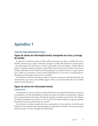 41Apéndice 1
FOLLETO PARA REFERENCIA FÁCIL.
Signos de alarma de enfermedad mental, manejando una crisis y el riesgo
de suicidio.
En general, los familiares reportaron haber sabido precozmente que algo no andaba bien con su
familiar. Intuyeron que su hijo/a, hermano/a, cónyuge, no estaba sólo pasando por una fase precoz,
o un estado pasajero de mal humor, ni estaba reaccionando al abuso de drogas o alcohol. Algunos
padres, sin embargo, quedaron totalmente sorprendidos. Asumieron que lo que estaban viendo era una
conducta adolescente normal. Todos los que han pasado por esa experiencia instaron a la gente que lee
esto a confiar en sus instintos y a buscar ayuda inmediatamente si se convertía en una preocupación.
Recuerde que usted es quien mejor conoce a su familiar.
El retraimiento social fue observado por todos. La mayoría comentó que su familiar había sido una
“buena persona, que nunca causó problema alguno”. Rara vez, la persona había sido muy “sociable”
durante los años formativos.
Signos de alarma de enfermedad mental.
Esquizofrenia.
A continuación se muestra una lista de señales de advertencia que indican la aparición (o retorno) de
la esquizofrenia. Ha sido desarrollada por familias que tienen un familiar con esquizofrenia. Algunos
de los comportamientos están dentro del rango de respuestas normales a las situaciones. Sin embargo,
las familias consideraron que incluso con el más leve de los síntomas había una vaga pero aparente
percepción de que el comportamiento era “inusual”.
Las conductas y síntomas inusuales descritos a continuación no serán extraños a las familias cuyos
familiares ya han experimentado episodios agudos de esquizofrenia. Para ellos, estos síntomas pueden
indicar la recaída a una fase más aguda de la enfermedad.
Apéndice 1
 