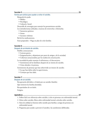 Sección 5................................................................................................................. 25
Formas pro-activas para ayudar a evitar el suicidio.
Búsqueda de ayuda:
•	 Médica
•	 Psicológica
•	 Cultural y Social
Desarrollo de estrategias para manejar los pensamientos suicidas.
Los métodos/armas utilizadas y maneras de removerlas o eliminarlas.
•	 Sustancias químicas
•	 Armas
•	 Acciones violentas
Rol de los medicamentos.
Estar preparados – Haga un plan de crisis familiar.
Sección 6................................................................................................................. 29
Después de un intento de suicidio.
Posibles consecuencias:
•	 Lesiones graves,
•	 Estigmatización y alejamiento por parte de amigos y de la sociedad,
•	 Cobertura sensacionalista por los medios de comunicación.
La necesidad de poder manejar el sufrimiento y el desconcierto.
•	 Sentimientos de los familiares después de un intento de suicidio.
•	 Cómo abordar a la persona.
Sentimientos de personas que han sobrevivido un intento de suicidio.
•	 Lo que han dicho sobre la supervivencia,
•	 Consejos que han dado.
Sección 7................................................................................................................. 33
Después de un suicidio.
Recuperación del dolor y el duelo por un suicidio (familia).
Qué sintieron las familias desoladas.
Recuperándose de un duelo.
Estigma.
Apéndices................................................................................................................ 37
1.	Folleto fácil con referencias sobre suicidio y crisis en personas con enfermedad mental.
2.	Libros sobre suicidio, libros sobre enfermedad mental, artículos sobre suicidio.
3.	Sitios de utilidad en Internet sobre suicidio para familias y amigos de personas con
	 enfermedad mental.
4.	Programas para ayudar a prevenir el suicidio y las autolesiones deliberadas.
 