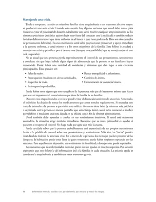 44 Enfermedad mental y suicidio: Guía para la familia para encarar y reducir los riesgos.
Manejando una crisis.
Tarde o temprano, cuando un miembro familiar tiene esquizofrenia o un trastorno afectivo mayor,
se producirá una seria crisis. Cuando esto suceda, hay algunas acciones que usted debe tomar para
reducir o evitar el potencial de desastre. Idealmente uno debe revertir cualquier empeoramiento de los
síntomas psicóticos (psicótico quiere decir estar fuera del contacto con la realidad) y también reducir
las ideas delirantes (creer que tiene millones en el banco o que tiene poderes de Dios son dos ejemplos
de pensamiento delirante). En esos momentos usted debe proporcionar protección y apoyo inmediato
a la persona enferma, a usted mismo y a los otros miembros de la familia. Este folleto le ayudará a
manejar una crisis y planificar por si ocurre otra (siempre una posibilidad que se maneja mejor si uno
está preparado).
No es usual que una persona pierda repentinamente el control de sus pensamientos, sentimientos
y conducta sin que haya habido algún signo de advertencia que la persona o sus familiares hayan
reconocido. Puede haber una variedad de conductas y síntomas que dan lugar a una creciente
preocupación. Éstas pueden ser:
•  Falta de sueño,
•  Preocupación ritualista con ciertas actividades,
•  Sospechar de todo,
•  Exabruptos impredecibles,
•  Buscar tranquilidad o aislamiento,
•  Cambios de ánimo,
•  Demostración de conducta bizarra.
Puede haber otros signos que son específicos de la persona más que del trastorno mismo que hacen
que sea tan importante el conocimiento que tiene la familia de su familiar.
Durante estas etapas iniciales a veces se puede evitar el desencadenamiento de una crisis. A menudo,
el individuo ha dejado de tomar los medicamentos que antes tomaba regularmente. Si sospecha esto
trate de estimular a la persona a que visite a su médico. Si esto no tiene éxito (y mientras más psicótica
o deprimida esté la persona es menos probable que usted tenga éxito), usted debe contactar al médico
por teléfono o mediante una nota dejada en su oficina con el fin de obtener asesoramiento.
Usted también debe aprender a confiar en sus sentimientos intuitivos. Si usted está realmente
asustado/a, la situación exige medidas inmediatas. Recuerde que su tarea primordial es ayudar al
paciente a recuperar el control. No haga nada que agite aún más la escena.
Puede ayudarle saber que la persona probablemente esté aterrorizada de sus propios sentimientos
frente a la pérdida de control sobre sus pensamientos y sentimientos. Más aún, las “voces” pueden
estar dándole órdenes de amenaza vital. En la mente de la persona, los mensajes pueden provenir de las
lámparas; la habitación puede estar llena de gases venenosos; puede haber serpientes reptando por las
ventanas. Para aquellos con depresión, un sentimiento de inutilidad y desesperanza puede superarlos.
Reconocemos que las enfermedades mentales graves no son iguales en muchos aspectos. Por lo tanto
esperamos que este folleto le dé información útil a la familia en cada situación. La psicosis aguda es
común en la esquizofrenia y también en otros trastornos graves.
 