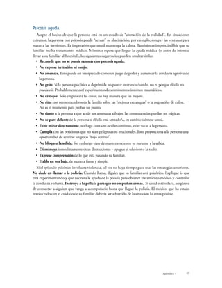 45
Psicosis aguda.
Acepte el hecho de que la persona está en un estado de “alteración de la realidad”. En situaciones
extremas, la persona con psicosis puede “actuar” su alucinación, por ejemplo, romper las ventanas para
matar a las serpientes. Es imperativo que usted mantenga la calma. También es imprescindible que su
familiar reciba tratamiento médico. Mientras espera que llegue la ayuda médica (o antes de intentar
llevar a su familiar al hospital), las siguientes sugerencias pueden resultar útiles:
•  Recuerde que no se puede razonar con psicosis aguda.
•  No exprese irritación ni enojo.
•  No amenace. Esto puede ser interpretado como un juego de poder y aumentar la conducta agresiva de
la persona.
•  No grite. Si la persona psicótica o deprimida no parece estar escuchando, no es porque el/ella no
pueda oír. Probablemente esté experimentando sentimientos internos traumáticos.
•  No critique. Sólo empeorará las cosas; no hay manera que las mejore.
•  No riña con otros miembros de la familia sobre las “mejores estrategias” o la asignación de culpa.
No es el momento para probar un punto.
•  No tiente a la persona a que actúe sus amenazas salvajes; las consecuencias pueden ser trágicas.
•  No se pare delante de la persona si el/ella está sentado/a, en cambio siéntese usted.
•  Evite mirar directamente, no haga contacto ocular continuo, evite tocar a la persona.
•  Cumpla con las peticiones que no sean peligrosas ni irracionales. Esto proporciona a la persona una
oportunidad de sentirse un poco “bajo control”.
•  No bloquee la salida. Sin embargo trate de mantenerse entre su pariente y la salida.
•  Disminuya inmediatamente otras distracciones – apague el televisor o la radio.
•  Exprese comprensión de lo que está pasando su familiar.
•  Hable en voz baja, de manera firme y simple.
Si el episodio psicótico involucra violencia, tal vez no haya tiempo para usar las estrategias anteriores.
No dude en llamar a la policía. Cuando llame, dígales que su familiar está psicótico. Explique lo que
está experimentando y que necesita la ayuda de la policía para obtener tratamiento médico y controlar
la conducta violenta. Instruya a la policía para que no empuñen armas. Si usted está sola/o, asegúrese
de contactar a alguien que venga a acompañarlo hasta que llegue la policía. El médico que ha estado
involucrado con el cuidado de su familiar debería ser advertido de la situación lo antes posible.
Apéndice 1
 