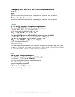 58 Enfermedad mental y suicidio: Guía para la familia para encarar y reducir los riesgos.
Otros programas además de los anteriormente mencionados:
Australia
Lifeline
http://www.lifeline.org.au/find_help/suicide_prevention/suicide_prevention_links_and_resources
The Samaritans (Los Samaritanos)
http://www.lifeline.org.au/find_help/suicide_prevention/suicide_prevention_links_and_resources
Canadá
SPEAK (Suicide Prevention Education Awareness Knowledge)
(Prevención del suicidio Educación Consciencia Conocimiento)
Canadian Mental Health Association, MB Division
4 Fort Street, Suite 100, Winnipeg, MB R3C 1C4
Telephone: 204-953-2352 Fax: 204-775-3497
Programa ASIST, Formación de habilidades de intervención para el suicidio.
Canadian Mental Health Association, Toronto Education and Training
700 Lawrence Avenue West, Suite 480, Toronto ON M6A 3B4
Telephone: 416-789-7957 ext. 295 Fax: 416-789-9079
Email: cbart@cmha-toronto.net
www.toronto.cmha.ca;
Los cursos se encuentran disponibles en la mayoría de las provincias canadienses, pero estos cursos
son para los profesionales que entrarán en contacto con la gente y sabrán qué hacer. No constituyen
un “asesoramiento para personas que estén considerando suicidarse”.
India
SNEHA India. Programas sobre suicidio.
#11, Park View Road, R.A. Puram, Chennai-600028, India.
Línea telefónica de ayuda: 91-44-2464 0050
Correo electrónico administración: help@snehaindia.org
Sitio web: admin@snehaindia.org
http://www.snehaindia.org/index.php
http://www.snehaindia.org/programs.php
Excelente fuente de información sobre India.
 
