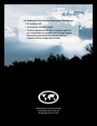 Enfermedad mental y suicidio: Guía para la familia para encarar y reducir los riesgos.
World Federation for Mental Health
12940 Harbor Drive, Suite 101
Woodbridge VA 22192, USA
Los fondos para este proyecto fueron proporcionados por
•  H. Lundbeck A/S.
•  La Fundación Charles E. Kubly.
•  Una beca educativa de Eli Lilly y Compañía, quien no
tuvo control sobre su contenido. No se entrega ninguna
información personal identificable con respecto a
cualquier persona a ningún patrocinador.
 