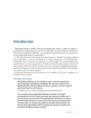 1Introducción
Enfermedad mental y suicidio: Guía para la familia para encarar y reducir los riesgos fue
desarrollada como suplemento para el tema del año 2006 del Día de la Salud Mental de la Federación
Mundial para la Salud Mental (WFMH) y su monografía: Construyendo conocimiento – Reduciendo
el riesgo: Enfermedad Mental y Suicidio (2006).
La “World Fellowship for Schizophrenia and Allied Disorders”, (WFSAD), (Asociación Mundial
para la Esquizofrenia y Trastornos Asociados) que se fusionó recientemente con la WFMH, había
contemplado realizar un proyecto de prevención de suicidio dirigido a las familias/cuidadores de
aquellas personas con trastornos psiquiátricos. El objetivo era que las familias tomaran conciencia del
mayor riesgo de suicidio que enfrentan los enfermos mentales y entregarles las habilidades que pudieran
ayudarles. El programa en cuestión ha sido realizado bajo los auspicios de la WFMH, materializándose
en esta guía, un taller y literatura al respecto.
El generoso financiamiento ha sido provisto por H. Lundbeck A/S, Eli Lilly y Compañía y la
Fundación Charles E. Kubly.
Base lógica de esta guía.
Más del 90% de todos los casos de suicidio se asocia a trastornos mentales tales
como la depresión, esquizofrenia y alcoholismo. Por tanto, para reducir la tasa
global de suicidio es necesario referirse seriamente a la grave y creciente carga de la
enfermedad mental en todo el mundo.
Dr. Benedetto Saraceno, Director del Departamento de Salud Mental, OMS.
Ya se encuentran bien establecidos los hallazgos principales. Por ejemplo,
aproximadamente el 25% de todas las personas que mueren por suicidio estuvo
en contacto con servicios de atención de salud mental el año anterior a su muerte;
la mitad de ellos estuvieron en contacto con servicios de atención de salud mental
la semana anterior a su muerte; los suicidios se acumulan durante el primer año
del inicio de la enfermedad; y el 63% de aquellos que mueren por suicidio tienen
antecedentes de haberse causado auto-daño.
Introducción.
 