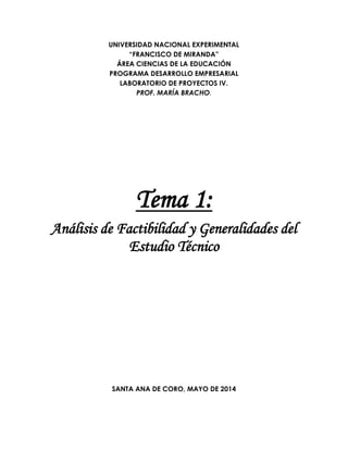 UNIVERSIDAD NACIONAL EXPERIMENTAL
“FRANCISCO DE MIRANDA”
ÁREA CIENCIAS DE LA EDUCACIÓN
PROGRAMA DESARROLLO EMPRESARIAL
LABORATORIO DE PROYECTOS IV.
PROF. MARÍA BRACHO.
Tema 1:
Análisis de Factibilidad y Generalidades del
Estudio Técnico
SANTA ANA DE CORO, MAYO DE 2014
 