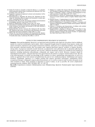 ESPASTICIDAD

63. Sindou M, Fischer G, Goutelle A, Schott B, Mansuy L. La radicello-	
tomie postérieure sélective dans le traitement des spasticités. Rev Neurol (Paris) 1974; 130: 201-15.
64. Siegfried J. Treatment of spasticity by dorsal cord stimulation. Int Re-	
habil Med 1980; 2: 31-4.
65. Barolat-Romana G, Myklebust JB, Hemmy DC, Myklebust B, Wen-	
ninger W. Immediate effects of spinal cord stimulation in spinal spasticity. J Neurosurg 1985; 62: 558-62.
66. Richardson RR, McLone DG. Percutaneous epidural neurostimulation	
for paraplegic spasticity. Surg Neurol 1978; 9: 153-5.
67. Bonita R. Epidemiology of stroke. Lancet 1992; 339: 342-4.
68. Thorvaldsen P, Asplund K, Kuulasmaa K, Rajakangas AM, Schroll M.	
Stroke incidence, case fatality, and mortality in the WHO MONICA
project. Stroke 1995; 26: 361-7.
69. Sommerfeld DK, Eek EU, Svensson AK, Holmqvist LW, Von Arbin	
MH. Spasticity after stroke: its occurrence and association with motor
impairments and activity limitations. Stroke 2004; 35: 134-9.
70. Welmer AK, Von Arbin M, Holmqvist LW, Sommerfeld DK. Spastici-	
ty and its association with functioning and health-related quality of life
18 months after stroke. Cerebrovasc Dis 2006; 21: 247-53.

71. Watkins CL, Leathley MJ, Gregson JM, Moore AP, Smith TL, Sharma
AK. Prevalence of spasticity post stroke. Clin Rehabil 2002; 16: 515-22.
72. Singer A, Hollander J, Quinn J. Evaluation and management of trau­
matic lacerations. N Engl J Med 1997; 337: 1142-8.
73. García-Reneses J, Herruzo R. Epidemiología descriptiva de la preva­
lencia de la lesión medular espinal en España. Médula Espinal 1995;
1: 111-5.
74. Mazaira-Álvarez J. Epidemiología de la lesión medular de 8 comu­
nidades autónomas 1974-1993. Medula Espinal 1997; 3: 28-57.
75. Rizzo M, Hadjimichael O, Preiningerova J, Vollmer T. Prevalence and
treatment of spasticity reported by multiple sclerosis patients. Mult Scler
2004; 10: 589-85.
76. Johnson A. Prevalence and characteristics of children with cerebral
palsy in Europe. Dev Med Neurol 44: 633-40.
77. Krageloh-Mann I, Hagberg G, Meisner C, Schelp B, Haas G, EegOlofsson K, et al. Bilateral spastic cerebral palsy –a comparative study
between southwest Germany and western Sweden. II: Epidemiology.
Dev Med Child Neurol 1994; 36: 473-83.

GUIDE TO THE COMPREHENSIVE TREATMENT OF SPASTICITY
Summary. Aims and development. Spasticity is an important medical problem with a high rate of incidence both in childhood,
mainly as a result of cerebral palsy, and in adults, which is frequently brought about by traumatic brain injuries, strokes and
spinal cord injuries. Spasticity is part of upper motoneuron syndrome, which gives rise to important problems, such as limited
joint movement, abnormal postures that can produce pain, impaired functional capacity, aesthetic or hygiene disorders,
among others. It progresses naturally towards chronicity, accompanied by static phenomena due to alterations affecting the
properties of soft tissues (elasticity, plasticity and viscosity). Numerous therapeutic options are available for the treatment of
spasticity, including medication, physiotherapy, orthopaedic aid, surgery, and so forth. Moreover, treatment should be
individualised and realistic, with goals that have been agreed between the patient or caregiver and the medical team. The aim
of the following guide is to further our knowledge of this condition, its causes, epidemiology and progression, as well as to
outline an approach that is both rational and global from the point of view of pharmacological, rehabilitation and surgical
treatment. Conclusions. Spasticity is a complex problem that requires specialists (neurologist, rehabilitation doctor,
occupational therapist, orthopaedic surgeon, general practitioner, etc.) to work as a team in order to achieve the goals set out
when treatment is begun. Early treatment is important to avoid or reduce, as far as possible, the severe complications
stemming from this condition. [REV NEUROL 2007; 45: 365-75]
Key words. Comprehensive treatment. Multidisciplinary team. Pathophysiology. Spasticity. Treatment guide. Upper motoneuron
syndrome.

REV NEUROL 2007; 45 (6): 365-375

375

 