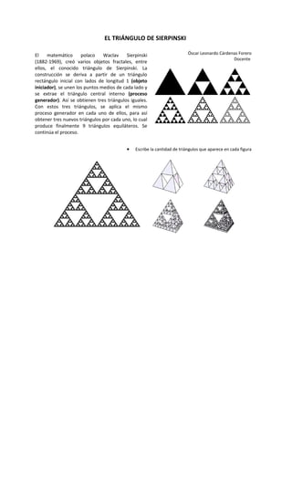 EL TRIÁNGULO DE SIERPINSKI

El    matemático      polaco    Waclav     Sierpinski                     Óscar Leonardo Cárdenas Forero
                                                                                               Docente
(1882-1969), creó varios objetos fractales, entre
ellos, el conocido triángulo de Sierpinski. La
construcción se deriva a partir de un triángulo
rectángulo inicial con lados de longitud 1 (objeto
iniciador), se unen los puntos medios de cada lado y
se extrae el triángulo central interno (proceso
generador). Así se obtienen tres triángulos iguales.
Con estos tres triángulos, se aplica el mismo
proceso generador en cada uno de ellos, para así
obtener tres nuevos triángulos por cada uno, lo cual
produce finalmente 9 triángulos equiláteros. Se
continúa el proceso.


                                           •   Escribe la cantidad de triángulos que aparece en cada figura
 