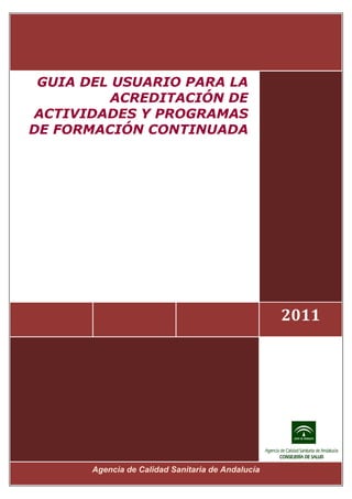  



     GUIA DEL USUARIO PARA LA
              ACREDITACIÓN DE
    ACTIVIDADES Y PROGRAMAS
    DE FORMACIÓN CONTINUADA




                                                        2011




           Agencia de Calidad Sanitaria de Andalucía 
 