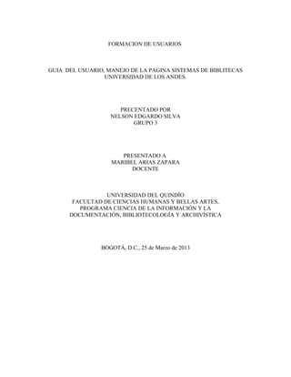 FORMACION DE USUARIOS



GUIA DEL USUARIO, MANEJO DE LA PAGINA SISTEMAS DE BIBLITECAS
                 UNIVERSIDAD DE LOS ANDES.




                      PRECENTADO POR
                   NELSON EDGARDO SILVA
                          GRUPO 3




                      PRESENTADO A
                   MARIBEL ARIAS ZAPARA
                         DOCENTE



                 UNIVERSIDAD DEL QUINDÍO
       FACULTAD DE CIENCIAS HUMANAS Y BELLAS ARTES,
         PROGRAMA CIENCIA DE LA INFORMACIÓN Y LA
      DOCUMENTACIÓN, BIBLIOTECOLOGÍA Y ARCHIVÍSTICA




                BOGOTÁ, D.C., 25 de Marzo de 2013
 