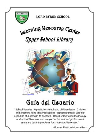 Fuente: Paperblog
“School libraries help teachers teach and children learn. Children
and teachers need library resources -especially books- and the
expertise of a librarian to succeed. Books, information technology
and school librarians who are part of the schools' professional
team are basic ingredients for student achievement."
- Former First Lady Laura Bush
LORD BYRON SCHOOL
Fuente: Paperblog
 