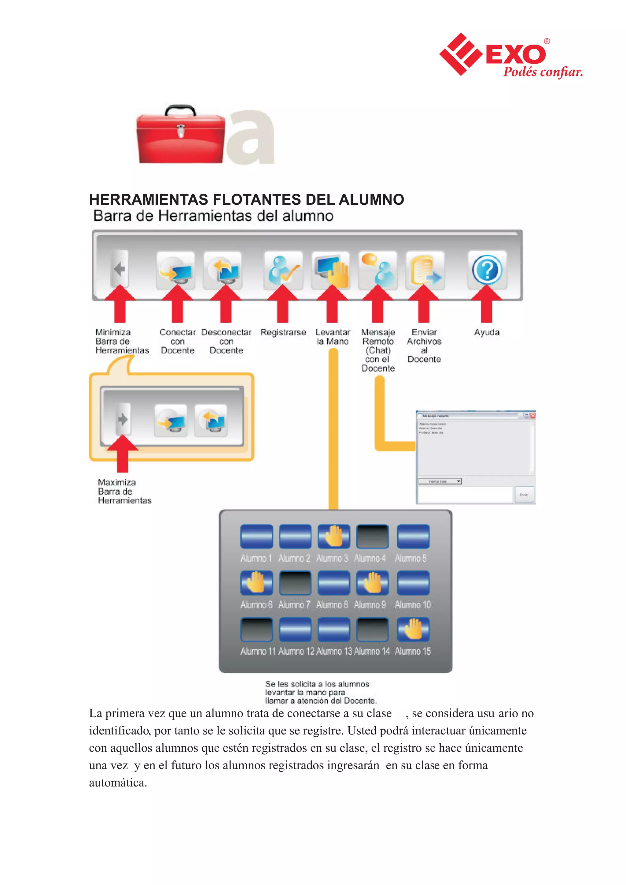 HERRAMIENTAS FLOTANTES DEL ALUMNO




La primera vez que un alumno trata de conectarse a su clase , se considera usu ario no
identificado, por tanto se le solicita que se registre. Usted podrá interactuar únicamente
con aquellos alumnos que estén registrados en su clase, el registro se hace únicamente
una vez y en el futuro los alumnos registrados ingresarán en su clase en forma
automática.
 
