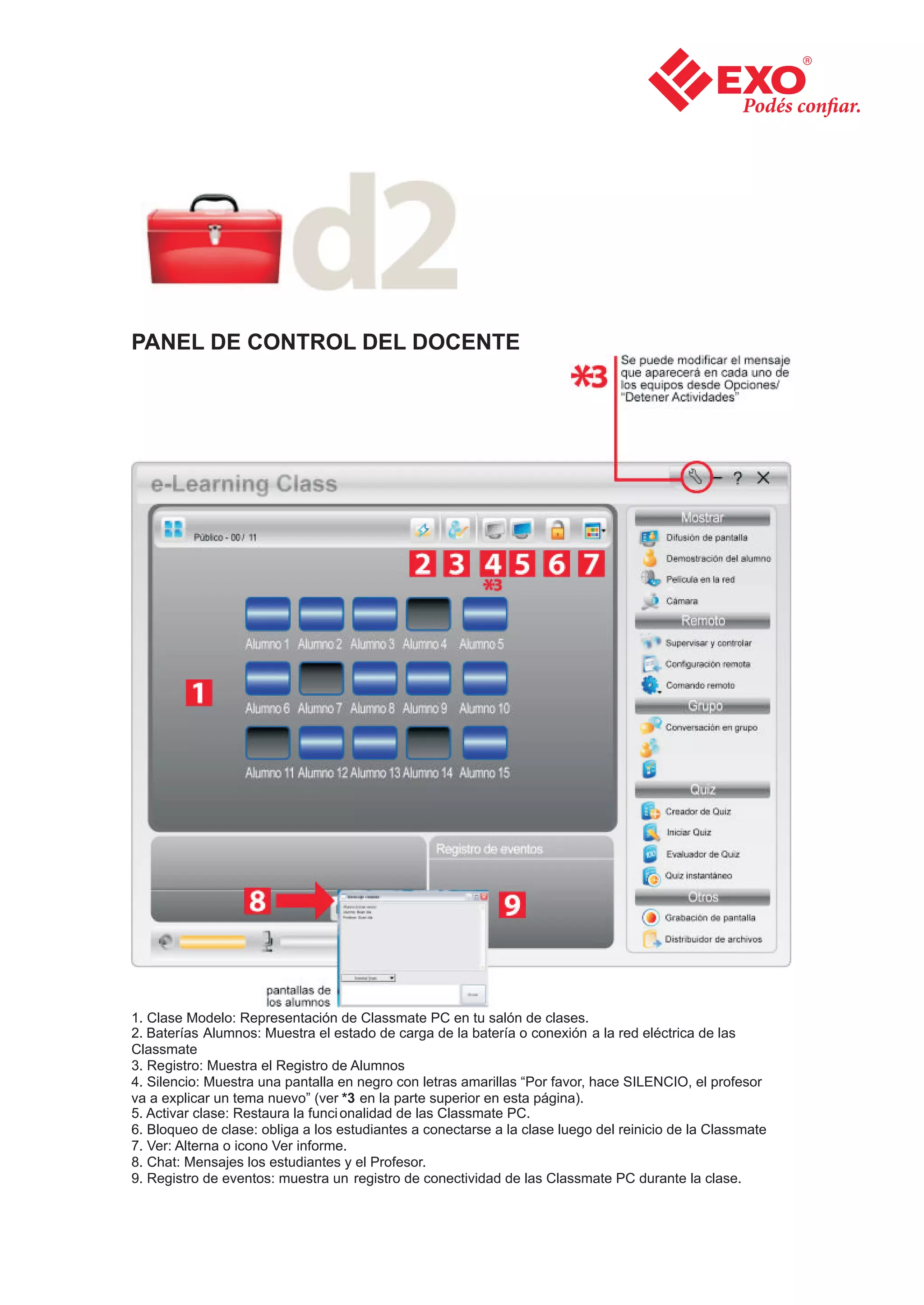 PANEL DE CONTROL DEL DOCENTE




1. Clase Modelo: Representación de Classmate PC en tu salón de clases.
2. Baterías Alumnos: Muestra el estado de carga de la batería o conexión a la red eléctrica de las
Classmate
3. Registro: Muestra el Registro de Alumnos
4. Silencio: Muestra una pantalla en negro con letras amarillas “Por favor, hace SILENCIO, el profesor
va a explicar un tema nuevo” (ver *3 en la parte superior en esta página).
5. Activar clase: Restaura la funci onalidad de las Classmate PC.
6. Bloqueo de clase: obliga a los estudiantes a conectarse a la clase luego del reinicio de la Classmate
7. Ver: Alterna o icono Ver informe.
8. Chat: Mensajes los estudiantes y el Profesor.
9. Registro de eventos: muestra un registro de conectividad de las Classmate PC durante la clase.
 