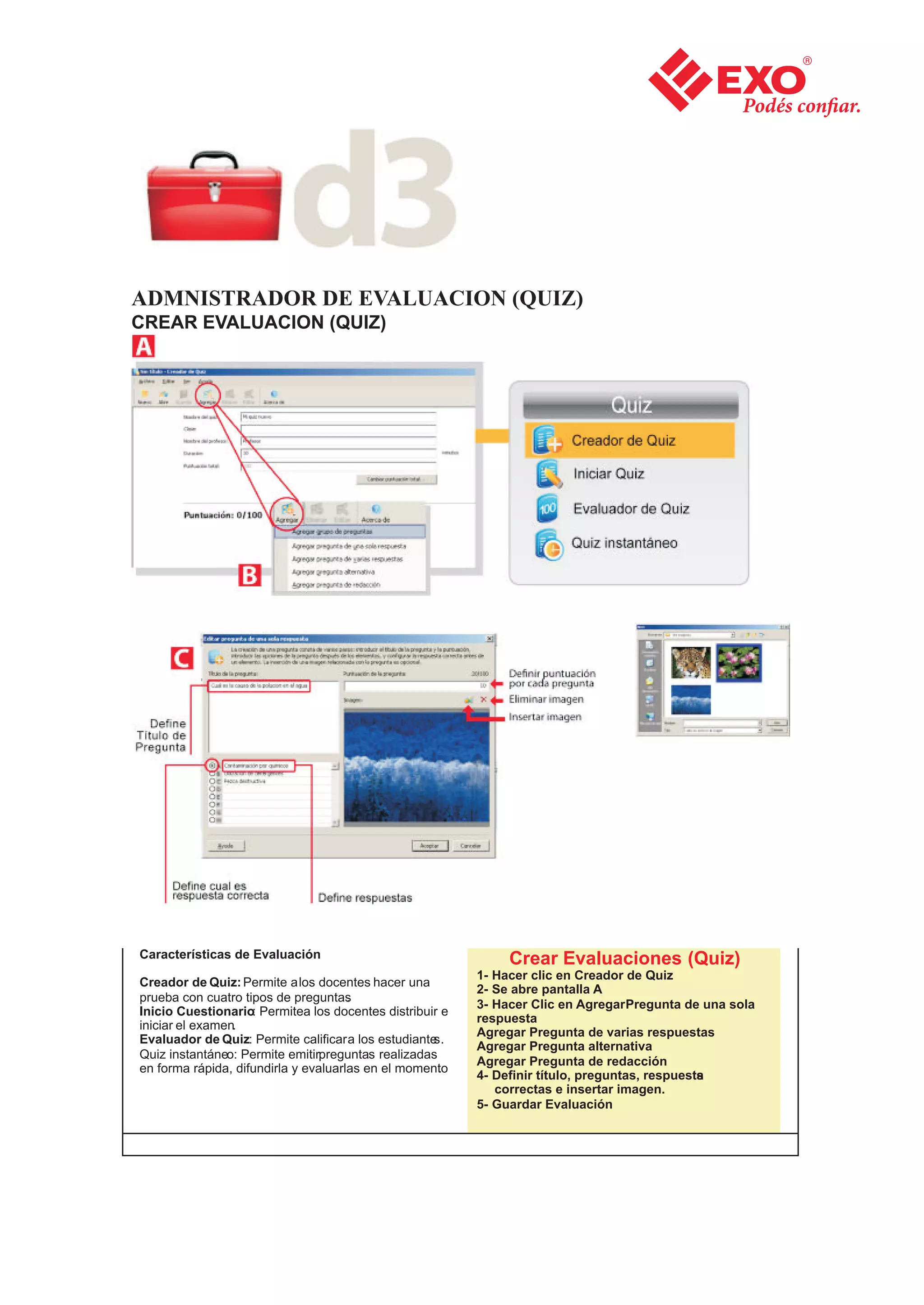 ADMNISTRADOR DE EVALUACION (QUIZ)
CREAR EVALUACION (QUIZ)




Características de Evaluación                                  Crear Evaluaciones (Quiz)
                                                          1- Hacer clic en Creador de Quiz
Creador de Quiz: Permite a los docentes hacer una
                                                          2- Se abre pantalla A
prueba con cuatro tipos de preguntas  .
                                                          3- Hacer Clic en Agregar Pregunta de una sola
Inicio Cuestionario: Permitea los docentes distribuir e
                                                          respuesta
iniciar el examen.
                                                          Agregar Pregunta de varias respuestas
Evaluador de Quiz: Permite calificar a los estudiantes.
                                                          Agregar Pregunta alternativa
Quiz instantáneo: Permite emitirpreguntas realizadas
                                                          Agregar Pregunta de redacción
en forma rápida, difundirla y evaluarlas en el momento.
                                                          4- Definir título, preguntas, respuesta
                                                                                                s
                                                             correctas e insertar imagen.
                                                          5- Guardar Evaluación
 