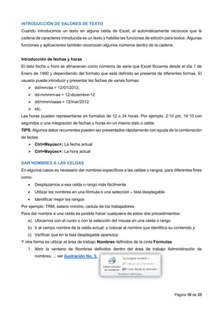 Página 10 de 33
INTRODUCCIÓN DE VALORES DE TEXTO
Cuando introducimos un texto en alguna celda de Excel, el automáticamente reconoce que la
cadena de caracteres introducida es un texto y habilita las funciones de edición para textos. Algunas
funciones y aplicaciones también reconocen algunos números dentro de la cadena.
Introducción de fechas y horas
El dato fecha u hora se almacenan como números de serie que Excel ®cuenta desde el día 1 de
Enero de 1990 y dependiendo del formato que esté definido se presenta de diferentes formas. El
usuario puede introducir y presentar las fechas de varias formas:
 dd/mm/aa = 12/01/2012,
 dd-mmmm-aa = 12-diciembre-12
 dd/mmm/aaaa = 12/mar/2012
 etc.
Las horas pueden representarse en formatos de 12 o 24 horas. Por ejemplo: 2:10 pm, 14:10 con
segundos o una integración de fechas y horas en un mismo dato o celda
TIPS: Algunos datos recurrentes pueden ser presentados rápidamente con ayuda de la combinación
de teclas:
 Ctrl+Mayúsc+; La fecha actual
 Ctrl+Mayúsc+: La hora actual
DAR NOMBRES A LAS CELDAS
En algunos casos es necesario dar nombres específicos a las celdas o rangos, para diferentes fines
como:
 Desplazarnos a esa celda o rango más fácilmente
 Utilizar los nombres en una fórmula o una selección – lista desplegable
 Identificar mejor los rangos
Por ejemplo: TRM, salario mínimo, cedula de los trabajadores.
Para dar nombre a una celda es posible hacer cualquiera de estos dos procedimientos:
a) Ubicarnos con el curso o con la selección del mouse en una celda o rango
b) Ir al campo nombre de la celda actual, y colocar el nombre que identifica su contenido y
c) Verificar que en la lista desplegable aparezca
Y otra forma es utilizar el área de trabajo Nombres definidos de la cinta Formulas
1. Abrir la ventana de Nombres definidos dentro del área de trabajo Administración de
nombres…, ver ilustración No. 3.
 