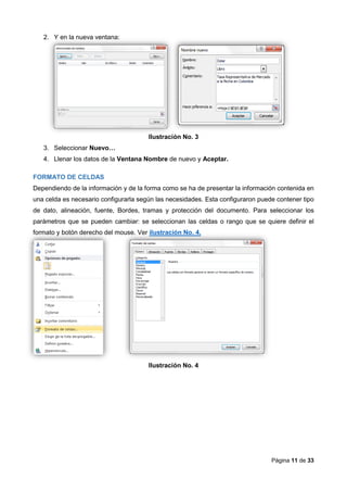 Página 11 de 33
2. Y en la nueva ventana:
Ilustración No. 3
3. Seleccionar Nuevo…
4. Llenar los datos de la Ventana Nombre de nuevo y Aceptar.
FORMATO DE CELDAS
Dependiendo de la información y de la forma como se ha de presentar la información contenida en
una celda es necesario configurarla según las necesidades. Esta configuraron puede contener tipo
de dato, alineación, fuente, Bordes, tramas y protección del documento. Para seleccionar los
parámetros que se pueden cambiar: se seleccionan las celdas o rango que se quiere definir el
formato y botón derecho del mouse. Ver ilustración No. 4.
Ilustración No. 4
 