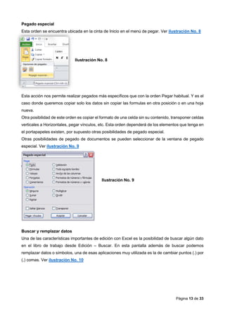Página 13 de 33
Pegado especial
Esta orden se encuentra ubicada en la cinta de Inicio en el menú de pegar. Ver ilustración No. 8
Ilustración No. 8
Esta acción nos permite realizar pegados más específicos que con la orden Pegar habitual. Y es el
caso donde queremos copiar solo los datos sin copiar las formulas en otra posición o en una hoja
nueva.
Otra posibilidad de este orden es copiar el formato de una celda sin su contenido, transponer celdas
verticales a Horizontales, pegar vínculos, etc. Esta orden dependerá de los elementos que tenga en
el portapapeles existen, por supuesto otras posibilidades de pegado especial.
Otras posibilidades de pegado de documentos se pueden seleccionar de la ventana de pegado
especial. Ver ilustración No. 9
Ilustración No. 9
Buscar y remplazar datos
Una de las características importantes de edición con Excel es la posibilidad de buscar algún dato
en el libro de trabajo desde Edición – Buscar. En esta pantalla además de buscar podemos
remplazar datos o símbolos, una de esas aplicaciones muy utilizada es la de cambiar puntos (.) por
(,) comas. Ver ilustración No. 10
 
