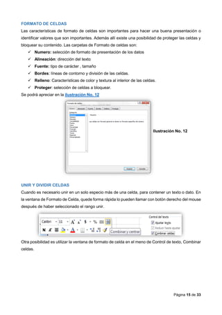 Página 15 de 33
FORMATO DE CELDAS
Las características de formato de celdas son importantes para hacer una buena presentación o
identificar valores que son importantes. Además allí existe una posibilidad de proteger las celdas y
bloquear su contenido. Las carpetas de Formato de celdas son:
 Numero: selección de formato de presentación de los datos
 Alineación: dirección del texto
 Fuente: tipo de carácter , tamaño
 Bordes: líneas de contorno y división de las celdas.
 Relleno: Características de color y textura al interior de las celdas.
 Proteger: selección de celdas a bloquear.
Se podrá apreciar en la ilustración No. 12
Ilustración No. 12
UNIR Y DIVIDIR CELDAS
Cuando es necesario unir en un solo especio más de una celda, para contener un texto o dato. En
la ventana de Formato de Celda, quede forma rápida lo pueden llamar con botón derecho del mouse
después de haber seleccionado el rango unir.
Otra posibilidad es utilizar la ventana de formato de celda en el meno de Control de texto, Combinar
celdas.
 