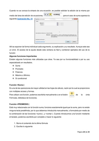 Página 24 de 33
Cuando no se conoce la sintaxis de una ecuación, es posible solicitar la edición de la misma por
medio del área de edición de ecuaciones, para el caso de suma aparece la
siguiente ilustración No. 15
Allí se exponen de forma individual cada argumento, su explicación y su resultado. Aunque este sea
un error. El acceso de la ayuda desde esta ventana es fácil y contienen ejemplos del uso de la
función
Algunas funciones Importantes
Existen algunas funciones más utilizadas que otras. Ya sea por su funcionabilidad o por su uso
especializado en resultados.
 Suma
 Promedio
 Potencia
 Máximo o Mínimo
 Si condicional
Función =Suma (
Es una de las operaciones de mayor utilidad en las hojas de cálculo, razón por la cual se proporciona
con múltiples acceso y formas.
Para utilizar una función, podemos escribirla manualmente o en el botón: de la cinta
Fórmulas, biblioteca de funciones.
Función =PROMEDIO (
Está muy relacionada con la función suma, funciona exactamente igual que la suma, pero no existe
ninguna tecla predefinida, por lo que debemos introducirla manualmente, o formularla por medio de
la combinación de las funciones =suma (, y =contar (. Cuando introducimos una función mediante
el teclado, podemos escribirla por completo o hacer lo siguiente:
1. Borra el contenido de la última fórmula
2. Escribe lo siguiente:
 