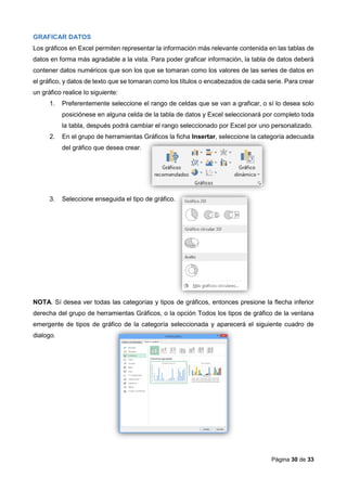 Página 30 de 33
GRAFICAR DATOS
Los gráficos en Excel permiten representar la información más relevante contenida en las tablas de
datos en forma más agradable a la vista. Para poder graficar información, la tabla de datos deberá
contener datos numéricos que son los que se tomaran como los valores de las series de datos en
el gráfico, y datos de texto que se tomaran como los títulos o encabezados de cada serie. Para crear
un gráfico realice lo siguiente:
1. Preferentemente seleccione el rango de celdas que se van a graficar, o sí lo desea solo
posiciónese en alguna celda de la tabla de datos y Excel seleccionará por completo toda
la tabla, después podrá cambiar el rango seleccionado por Excel por uno personalizado.
2. En el grupo de herramientas Gráficos la ficha Insertar, seleccione la categoría adecuada
del gráfico que desea crear.
3. Seleccione enseguida el tipo de gráfico.
NOTA. Sí desea ver todas las categorías y tipos de gráficos, entonces presione la flecha inferior
derecha del grupo de herramientas Gráficos, o la opción Todos los tipos de gráfico de la ventana
emergente de tipos de gráfico de la categoría seleccionada y aparecerá el siguiente cuadro de
dialogo.
 