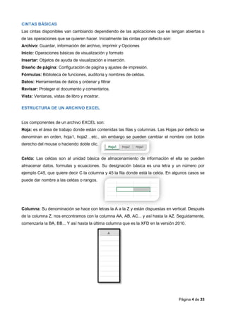Página 4 de 33
CINTAS BÁSICAS
Las cintas disponibles van cambiando dependiendo de las aplicaciones que se tengan abiertas o
de las operaciones que se quieren hacer. Inicialmente las cintas por defecto son:
Archivo: Guardar, información del archivo, imprimir y Opciones
Inicio: Operaciones básicas de visualización y formato
Insertar: Objetos de ayuda de visualización e inserción.
Diseño de página: Configuración de página y ajustes de impresión.
Fórmulas: Biblioteca de funciones, auditoria y nombres de celdas.
Datos: Herramientas de datos y ordenar y filtrar
Revisar: Proteger el documento y comentarios.
Vista: Ventanas, vistas de libro y mostrar.
ESTRUCTURA DE UN ARCHIVO EXCEL
Los componentes de un archivo EXCEL son:
Hoja: es el área de trabajo donde están contenidas las filas y columnas. Las Hojas por defecto se
denominan en orden, hoja1, hoja2…etc., sin embargo se pueden cambiar el nombre con botón
derecho del mouse o haciendo doble clic.
Celda: Las celdas son al unidad básica de almacenamiento de información el ella se pueden
almacenar datos, formulas y ecuaciones. Su designación básica es una letra y un número por
ejemplo C45, que quiere decir C la columna y 45 la fila donde está la celda. En algunos casos se
puede dar nombre a las celdas o rangos.
Columna: Su denominación se hace con letras la A a la Z y están dispuestas en vertical. Después
de la columna Z, nos encontramos con la columna AA, AB, AC... y así hasta la AZ. Seguidamente,
comenzaría la BA, BB... Y así hasta la última columna que es la XFD en la versión 2010.
 