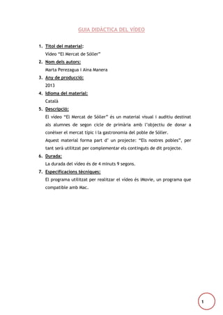 GUIA DIDÀCTICA DEL VÍDEO
1. Títol del material:
Vídeo “El Mercat de Sóller”
2. Nom dels autors:
Marta Perezagua i Aina Manera
3. Any de producció:
2013
4. Idioma del material:
Català
5. Descripció:
El vídeo “El Mercat de Sóller” és un material visual i auditiu destinat
als alumnes de segon cicle de primària amb l’objectiu de donar a
conèixer el mercat típic i la gastronomia del poble de Sóller.
Aquest material forma part d’ un projecte: “Els nostres pobles”, per
tant serà utilitzat per complementar els continguts de dit projecte.
6. Durada:
La durada del vídeo és de 4 minuts 9 segons.
7. Especificacions tècniques:
El programa utilitzat per realitzar el vídeo és iMovie, un programa que
compatible amb Mac.

1

 