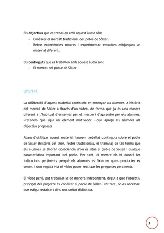 Els objectius que es treballen amb aquest àudio són:
-

Conèixer el mercat tradicional del poble de Sóller.

-

Rebre experiències sonores i experimentar emocions mitjançant un
material diferent.

Els continguts que es treballen amb aquest àudio són:
-

El mercat del poble de Sóller.

UTILITAT:
La utilització d’aquest material consisteix en ensenyar als alumnes la història
del mercat de Sóller a través d’un vídeo, de forma que ja és una manera
diferent a l’habitual d’ensenyar per el mestre i d’aprendre per els alumnes.
Pretenem que sigui un element motivador i que apropi als alumnes als
objectius proposats.
Abans d’utilitzar aquest material haurem treballat continguts sobre el poble
de Sóller (història del tren, festes tradicionals, el tramvia) de tal forma que
els alumnes ja tindran consciència d’on és situa el poble de Sóller i qualque
característica important del poble. Per tant, el mestre els hi donarà les
indicacions pertinents perquè els alumnes es fixin en quins productes es
venen, i una vegada vist el vídeo poder realitzar les preguntes pertinents.
El vídeo però, pot treballar-se de manera independent, degut a que l’objectiu
principal del projecte és conèixer el poble de Sóller. Per tant, no és necessari
que estigui establert dins una unitat didàctica.

3

 