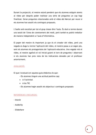 Durant la projecció, el mestre estarà pendent que els alumnes estiguin atents
al vídeo per després poder realitzar una sèrie de preguntes un cop hagi
finalitzat. Seran preguntes relacionades amb el vídeo del Mercat per veure si
els alumnes han assolit els continguts proposats.
L’àudio serà escoltat per tot el grup classe dins l’aula. És durà a terme durant
una sessió de l’àrea de coneixement del medi, però també es podrà treballar
de manera independent a l’aula d’informàtica.
El paper del mestre és important ja que és el creador del vídeo, però una
vegada es dugui a terme l’aplicació del vídeo, el mestre passa a un segon pla,
sent els alumnes els protagonistes de l’aplicació educativa. Una vegada vist el
vídeo, el mestre agafarà el rol inicial guiant el torn de preguntes i observant
si els alumnes han pres nota de les indicacions donades per el professor
anteriorment.
AVALUACIÓ:
El que s’avaluarà en aquesta guia didàctica és que:
- Els alumnes tinguin una actitud positiva cap:


A l’activitat



A les TIC

- Els alumnes hagin assolit els objectius i continguts proposats

REFERÈNCIES I RECURSOS:
- Imovie
- Audacity
- Slideshare

4

 