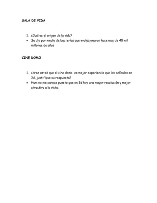 SALA DE VIDA



  1. ¿Cuál es el origen de la vida?
     Se dio por medio de bacterias que evolucionaron hace mas de 40 mil
     millones de años



CINE DOMO



  1. ¿cree usted que el cine domo es mejor experiencia que las películas en
     3d, justifique su respuesta?
     Hum no me parece puesto que en 3d hay una mayor resolución y mejor
     atractivo a la vista.
 