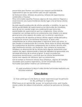 procariotas para formar una colonia con mayores posibilidad de
supervivencia que las que tenían cada una por separado.
Se formaron miles, millones de colonias, billones de experimentos
condenados a fracasar.
Pero entre todos aquellos fracasos algunas de esas colonias llegaron a
encerrarse en una nueva membrana dando lugar a las primeras células
eucariotas.
De toda aquella producción de células extrañas e inviables, las que no
tenían posibilidades de supervivencia eran destruidas de inmediato,
pero de vez en cuando surgía una combinación que tenía más
posibilidades de supervivencia que sus congéneres. Estas células
competían con ventaja contra sus antece soras más simples y en pocas
generaciones eran capaces de acabar con su anterior supremacía.
La reproducción de aquellas primeras células seguía siendo delicada y
se producían errores con bastante frecuencia. A veces unos
componentes de la célula empezaban a replicarse antes que otros, lo
que llevaba a la destrucción de la misma. Otras veces la célula mezclaba
los cromosomas de distintos componentes de la célula y de ello salía
algo totalmente distinto, una mutación. Casi siempre las mutacioes
llevaban a la destrucción de las células pero algunas mutaciones eran
capaces de seguir sobreviviendo y hasta de reproducirse generando una
variedad diferente de la célula original. A veces se producían
mutaciones beneficiosas, y eso hizo que las células descendientes
fueran más capaces de sobrevivir que sus antecesoras.
Con el tiempo se formaron células muy complejas, algunas de tamaños
inusitados para nuestra experiencia, se han encontrado células
fosilizadas que podían medirse ¡en centímetros!.

    2) ¿qué enseñanza le de jo el video donde funcionaba mediante una
       bicicleta estática?

                           Cine domo
 1) Cree usted que el cine domo es mejor experiencia que las películas
                      en 3d, justifique su respuesta.
RTA// pues en mi opinión No, ya que en la película vista sentí mucho
mareo y dolor de cabeza sinceramente prefiero las películas en formato
3d.
 