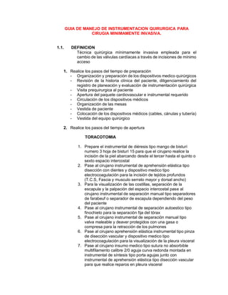 GUIA DE MANEJO DE INSTRUMENTACION QUIRURGICA PARA
CIRUGIA MINIMAMENTE INVASIVA.
1.1. DEFINICION
Técnica quirúrgica mínimamente invasiva empleada para el
cambio de las válvulas cardíacas a través de incisiones de mínimo
acceso
1. Realice los pasos del tiempo de preparación
- Organización y preparación de los dispositivos medico quirúrgicos
- Revisión de la historia clínica del paciente, diligenciamiento del
registro de planeación y evaluación de instrumentación quirúrgica
- Visita prequirurgica al paciente
- Apertura del paquete cardiovascular e instrumental requerido
- Circulación de los dispositivos médicos
- Organización de las mesas
- Vestida de paciente
- Colocación de los dispositivos médicos (cables, cánulas y tubería)
- Vestida del equipo quirúrgico
2. Realice los pasos del tiempo de apertura
TORACOTOMIA
1. Prepare el instrumental de diéresis tipo mango de bisturí
numero 3 hoja de bisturí 15 para que el cirujano realice la
incisión de la piel abarcando desde el tercer hasta el quinto o
sexto espacio intercostal
2. Pase al cirujano instrumental de aprehensión elástica tipo
disección con dientes y dispositivo medico tipo
electrocoagulación para la incisión de tejidos profundos
(T.C.S, Fascia y musculo serrato mayor y dorsal ancho)
3. Para la visualización de las costillas, separación de la
escapula y la palpación del espacio intercostal pase al
cirujano instrumental de separación manual tipo separadores
de farabeuf o separador de escapula dependiendo del peso
del paciente
4. Pase al cirujano instrumental de separación autoestico tipo
finochieto para la separación fija del tórax
5. Pase al cirujano instrumental de separación manual tipo
valva maleable y deaver protegidos con una gasa o
compresa para la retracción de los pulmones
6. Pase al cirujano aprehensión elástica instrumental tipo pinza
de disección vascular y dispositivo medico tipo
electrocoagulación para la visualización de la pleura visceral
7. Pase al cirujano insumo medico tipo sutura no absorbible
multifilamento calibre 2/0 aguja curva redonda montada en
instrumental de síntesis tipo porta agujas junto con
instrumental de aprehensión elástica tipo disección vascular
para que realice reparos en pleura visceral
 