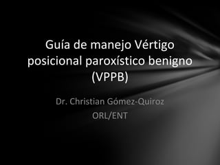 Guía de manejo Vértigo
posicional paroxístico benigno
(VPPB)
Dr. Christian Gómez-Quiroz
ORL/ENT
 
