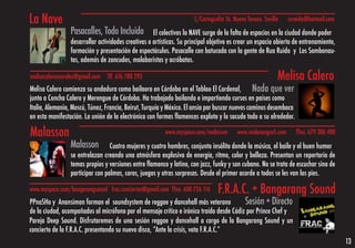 La Nave                                                               C/Cartografía 16. Nuevo Torneo. Sevilla   sccwidy@hotmail.com
                 Pasacalles, Todo Incluido           El colectivos la NAVE surge de la falta de espacios en la ciudad donde poder
                 desarrollar actividades creativas o artísticas. Su principal objetivo es crear un espacio abierto de entrenamiento,
                 formación y presentación de espectáculos. Pasacalle con batucada con la gente de Rua Ruido y Los Sambonau-
                 tas, además de zancudos, malabaristas y acróbatas.

melisacaleromorales@gmail.com   Tlf. 676 788 293                                                            Melisa Calero
Melisa Calero comienza su andadura como bailaora en Córdoba en el Tablao El Cardenal, Nada que ver
junto a Concha Calero y Merengue de Córdoba. Ha trabajado bailando e impartiendo cursos en países como
Italia, Alemania, Moscú, Túnez, Francia, Beirut, Turquía y México. El ansia por buscar nuevos caminos desemboca
en esta manifestación. La unión de la electrónica con formas flamencas explota y lo sacude todo a su alrededor.

Malasson                                                  www.myspace.com/malasson       www.malasangre5.com       Tfno. 679 386 480

                 Malasson         Cuatro mujeres y cuatro hombres, conjunto insólito donde la música, el baile y el buen humor
                 se entrelazan creando una atmósfera explosiva de energía, ritmo, color y belleza. Presentan un repertorio de
                 temas propios y versiones entre flamenco y latino, con jazz, funky y son cubano. No se trata de escuchar sino de
                 participar con palmas, coros, juegos y otras sorpresas. Desde el primer acorde a todos se les van los pies.

www.myspace.com/bangarangsound frac.conciertos@gmail.com Tfno. 600 726 116       F.R.A.C. + Bangarang Sound
PPnaSHo y Anansiman forman el soundsystem de reggae y dancehall más veterano              Sesión + Directo
de la ciudad, acompañados al micrófono por el mensaje crítico e irónico traído desde Cádiz por Prince Chef y
Pareja Deep Sound. Disfrutaremos de una sesión reggae y dancehall a cargo de la Bangarang Sound y un
concierto de la F.R.A.C. presentando su nuevo disco, “Ante la crisis, vota F.R.A.C.”
                                                                                                                                       13
 