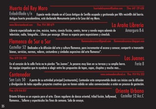 Huerto del Rey Moro                                                               huertodelreymoro@yahoo.com       Tfno. 647 129 638
     Enladrillada s/n        Espacio verde situado en el Casco Antiguo de Sevilla ocupado y gestionado por l@s vecin@s del barrio.
     Antiguo huerto precolombino, está declarado Monumento junto a la Casa del rey Moro.
     www.libreriaenlared.com   Tfno. 954 380 679                                                         La Araña Libreria
     Librería especializada en cine, música, teatro, ciencia ficción, comics, terror y novela negra además de         Amargura 8-A
     televisión, radio, fotografía… Libros por encargo. Ofrece su espacio para exposiciones y cineclub.

     Flamenco de Sur a Sur                                                 flamencodesurasur@gmail.com     flamencodesurasur.blogspot.com

     Castellar 52       Dedicados a la difusión del arte y cultura flamenca, para incrementar el acceso y conocer, compartir o transmitir
     bienes, servicios, normas, valores, costumbres y símbolos expresivos del arte flamenco".
     Tfno. 659 316 489                                                                                               Los Juanes
     En el corazón de la calle Feria no te pierdas “los Juanes”, lo pasaras muy bien en su terraza y su amplia barra.           Feria 8
     Un equipo simpatico que te ayudara a elegir entre las propuestas de tapas, copas, chupitos y mucho mas…

     Contenedor                                                                               www.contenedorcultural.es Tfno. 954 916 333

     San Luis 50 A parte de su actividad principal (restaurante), Contendor esta comprometido desde sus inicios con la difusión
     y divulgación de todos aquellos proyectos creativos que no tienen cabida en salas convencionales o están en proceso de gestación.
     Tfno. 678 456 857                                                                                       Oriente Urbano
     Oriente Urbano es un espacio para el arte. Clases regulares de danza oriental, tribal fusión, bollywood,     Castellar 52 Acc.C
     flamenco... Talleres y espectáculos los fines de semana. Sala de ensayo.
35
 