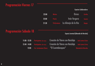 Programación Viernes 17
                                                                                                   Espacios Colaboradores

                                                     22:00         Música                        Ocnos             Eureka

                                                     22:00         Poesía               Iván Vergara               Sonoro

                                                     21:30         Performance   La Almeja de la Ría               Utopía



    Programación Sábado 18                                                         Espacio Juventud (Alameda de Hércules)


                  11:00 - 12:20   Participativo   (0-6 años)   Creación de Títeres con Reciclaje        Aula Centro Cívico

                  12:40 - 14:00   Participativo   (0-6 años)   Creación de Títeres con Reciclaje        Aula Centro Cívico

                         12:00    Cia. Cardamomo Títeres        "El Cuentabosques"                   Alameda de Hércules




4
 