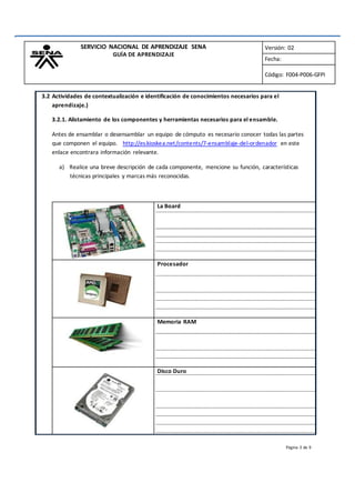 SERVICIO NACIONAL DE APRENDIZAJE SENA
GUÍA DE APRENDIZAJE
Versión: 02
Fecha:
Código: F004-P006-GFPI
3.2 Actividades de contextualización e identificación de conocimientos necesarios para el
aprendizaje.)
3.2.1. Alistamiento de los componentes y herramientas necesarios para el ensamble.
Antes de ensamblar o desensamblar un equipo de cómputo es necesario conocer todas las partes
que componen el equipo. http://es.kioskea.net/contents/7-ensamblaje-del-ordenador en este
enlace encontrara información relevante.
a) Realice una breve descripción de cada componente, mencione su función, características
técnicas principales y marcas más reconocidas.
La Board
Procesador
Memoria RAM
Disco Duro
Página 3 de 9
 