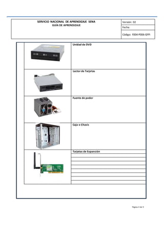 SERVICIO NACIONAL DE APRENDIZAJE SENA
GUÍA DE APRENDIZAJE
Versión: 02
Fecha:
Código: F004-P006-GFPI
Unidad de DVD
Lector de Tarjetas
Fuente de poder
Caja o Chasis
Tarjetas de Expansión
Página 4 de 9
 