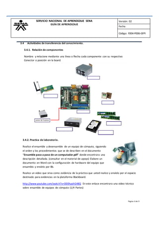 Página 6 de 9
SERVICIO NACIONAL DE APRENDIZAJE SENA
GUÍA DE APRENDIZAJE
Versión: 02
Fecha:
Código: F004-P006-GFPI
3.4 Actividades de transferencia del conocimiento.
3.4.1. Relación de componentes
Nombre y relacione mediante una línea o flecha cada componente con su respectivo
Conector o posición en la board.
Lector de Tarjetas
3.4.2. Practica de laboratorio.
Realice el ensamble y desensamble de un equipo de cómputo, siguiendo
el orden y los procedimientos que se de describen en el documento
“Ensamble paso a paso de un computador.pdf” donde encontrara una
descripción detallada. (consultar en el material de apoyo) Elabore un
documento en Word con la configuración de hardware del equipo que
ensamblo y envíelo por Bb.
Realice un video que sirva como evidencia de la práctica que usted realizo y envíelo por el espacio
destinado para evidencias en la plataforma Blackboard.
http://www.youtube.com/watch?v=O00hpshG48Q En este enlace encontrara una video técnico
sobre ensamble de equipos de cómputo (1/4 Partes)
 