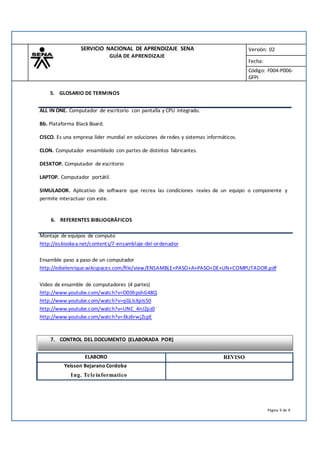 SERVICIO NACIONAL DE APRENDIZAJE SENA
GUÍA DE APRENDIZAJE
Versión: 02
Fecha:
Código: F004-P006-
GFPI
5. GLOSARIO DE TERMINOS
ALL IN ONE. Computador de escritorio con pantalla y CPU integrado.
Bb. Plataforma Black Board.
CISCO. Es una empresa líder mundial en soluciones de redes y sistemas informáticos.
CLON. Computador ensamblado con partes de distintos fabricantes.
DESKTOP. Computador de escritorio
LAPTOP. Computador portátil.
SIMULADOR. Aplicativo de software que recrea las condiciones reales de un equipo o componente y
permite interactuar con este.
6. REFERENTES BIBLIOGRÁFICOS
Montaje de equipos de computo
http://es.kioskea.net/contents/7-ensamblaje-del-ordenador
Ensamble paso a paso de un computador
http://edselenrique.wikispaces.com/file/view/ENSAMBLE+PASO+A+PASO+DE+UN+COMPUTADOR.pdf
Video de ensamble de computadores (4 partes)
http://www.youtube.com/watch?v=O00hpshG48Q
http://www.youtube.com/watch?v=qGLIsXpIs50
http://www.youtube.com/watch?v=UNC_4nJZpz0
http://www.youtube.com/watch?v=3kz6rwjZcpE
7. CONTROL DEL DOCUMENTO (ELABORADA POR)
Página 9 de 9
Yeisson Bejarano Cordoba
Ing. Teleinformatico
ELABORO REVISO
 