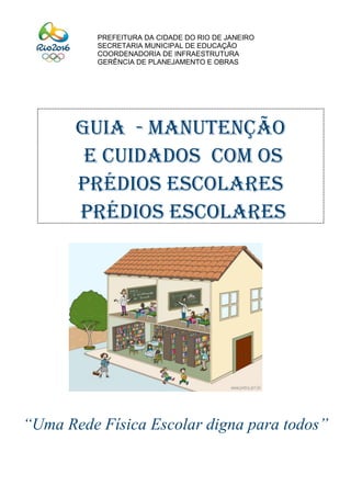 “Uma Rede Física Escolar digna para todos”
PREFEITURA DA CIDADE DO RIO DE JANEIRO
SECRETARIA MUNICIPAL DE EDUCAÇÃO
COORDENADORIA DE INFRAESTRUTURA
GERÊNCIA DE PLANEJAMENTO E OBRAS
GUIA - MANUTENÇÃO
E CUIDADOS COM OS
PRÉDIOS ESCOLARES
prédios escolares
 