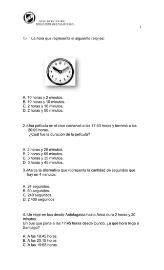 LICEO BICENTENARIO
DIEGO PORTALES PALAZUELOS.
1
1.- La hora que representa el siguiente reloj es:
A. 10 horas y 2 minutos.
B. 10 horas y 10 minutos.
C. 2 horas y 10 minutos.
D. 2 horas y 50 minutos.
2.-Una película en el cine comenzó a las 17:40 horas y terminó a las
20:05 horas.
¿Cuál fue la duración de la película?
A. 2 horas y 25 minutos.
B. 2 horas y 65 minutos.
C. 3 horas y 35 minutos.
D. 3 horas y 45 minutos.
3.-Marca la alternativa que representa la cantidad de segundos que
hay en 4 minutos:
A. 24 segundos.
B. 60 segundos.
C. 240 segundos.
D. 2 400 segundos
4.-Un viaje en bus desde Antofagasta hasta Arica dura 2 horas y 20
minutos.
Un bus que parte a las 17:45 horas desde Curicó, ¿a qué hora llega a
Santiago?
A. A las 19:45 horas.
B. A las 20:15 horas.
C. A las 19:65 horas.
 