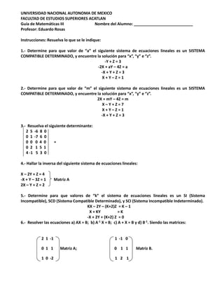 UNIVERSIDAD NACIONAL AUTONOMA DE MEXICO
FACULTAD DE ESTUDIOS SUPERIORES ACATLAN
Guía de Matemáticas III Nombre del Alumno: ___________________________
Profesor: Eduardo Rosas
Instrucciones: Resuelva lo que se le indique:
1.- Determine para que valor de “a” el siguiente sistema de ecuaciones lineales es un SISTEMA
COMPATIBLE DETERMINADO, y encuentre la solución para “x”, “y” e “z”.
-Y + Z = 3
-2X + aY – 4Z = a
-X + Y + Z = 3
X + Y – Z = 1
2.- Determine para que valor de “m” el siguiente sistema de ecuaciones lineales es un SISTEMA
COMPATIBLE DETERMINADO, y encuentre la solución para “x”, “y” e “z”.
2X + mY – 4Z = m
X – Y + Z = 7
X + Y – Z = 1
-X + Y + Z = 3
3.- Resuelva el siguiente determinante:
2 5 -6 8 0
0 1 -7 6 0
0 0 0 4 0 =
0 2 1 5 1
4 -1 5 3 0
4.- Hallar la inversa del siguiente sistema de ecuaciones lineales:
X – 2Y + Z = 4
-X + Y – 3Z = 1 Matriz A
2X – Y + Z = 2
5.- Determine para que valores de “k” el sistema de ecuaciones lineales es un SI (Sistema
Incompatible), SCD (Sistema Compatible Determinado), y SCI (Sistema Incompatible Indeterminado).
KX – 2Y – (K+2)Z = K – 1
X + KY = K
-X + 2Y + (K+2) Z = 0
6.- Resolver las ecuaciones a) AX = B; b) A-1 X = B; c) A + X = B y d) B-1. Siendo las matrices:
2 1 -1 1 -1 0
0 1 1 Matriz A; 0 1 1 Matriz B.
1 0 -2 1 2 1
 