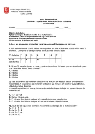 Licieo Dieogo Portales 2014
Profesora: Joseline Garcia
Maria Carrillo
Guia de matemática
Unidad Nº 2 operaciones de multiplicación y división
Cuartos años
Nombre: ____________________________________________Curso_____ Fecha___
Objetivo de la Guía :
Aplicar estrategias de cálculo mental de la multiplicación
Fundamentar y aplicar las propiedades del 1 y 0 en la división
Encontrar el producto usansando distintas reglas
Dividir números de 2 dígitos sin resto
I.- Lee las siguientes preguntas y marca con una X la respuesta correcta
1.-Los estudiantes de cuarto básico harán paseos en bote. Cada bote puede llevar hasta 3
alumnos. Completa la tabla poniendo 3 estudiantes en cada bote.
Nº de botes 1 2 3 4 5 6 7
Nº de
estudiantes
3 6 12
2.-Si hay 30 estudiantes en la clase, ¿cuál es la cantidad de botes que se necesitarán para
que cada bote lleva a 5 estudiantes?
A. 5 botes
B. 9 botes
C. 6 botes
D. 5 botes
3) Tres estudiantes se demoran un total de 15 minutos en trabajar en sus problemas de
matemática. 4 estudiantes se demoran un total de 20 minutos en resolver sus problemas.
¿Qué alternativa describe
como calcular el tiempo que se demoran los estudiantes en trabajar en sus problemas de
matemática?
A. 15 + 20 = 35
B. Sumar 15 cada vez.
C. El número de minutos es igual a 5 más el número de estudiantes.
D. El número de minutos es igual a 5 veces el número de estudiantes.
4) ¿Cuál de los siguientes ejemplos muestra la cuarta regla de la multiplicación?
A. 4 + 5 + 5 = 4
B. 4 x 5 = 5 x 4
C. 4 + 5 = 5 + 4
D. 4 x 5 = 20
 