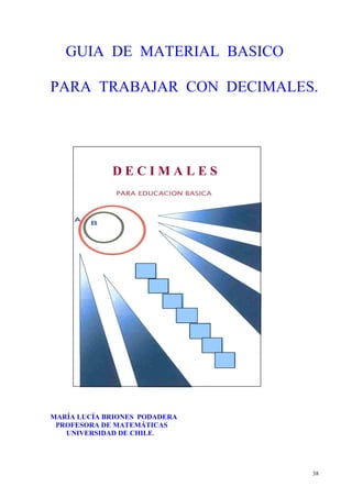 38
GUIA DE MATERIAL BASICO
PARA TRABAJAR CON DECIMALES.
D E C I M A L E S
MARÍA LUCÍA BRIONES PODADERA
PROFESORA DE MATEMÁTICAS
UNIVERSIDAD DE CHILE.
 