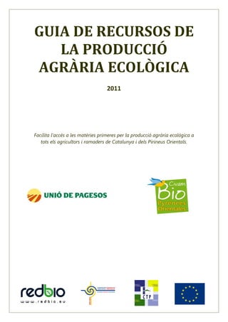 GUIA DE RECURSOS DE
   LA PRODUCCIÓ
AGRÀRIA ECOLÒGICA
                                   2011




Facilita l’accés a les matèries primeres per la producció agrària ecològica a
   tots els agricultors i ramaders de Catalunya i dels Pirineus Orientals.
 